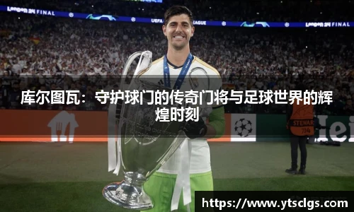 库尔图瓦：守护球门的传奇门将与足球世界的辉煌时刻