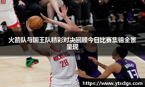 火箭队与国王队精彩对决回顾今日比赛集锦全景呈现