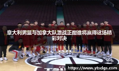 意大利男篮与加拿大队激战正酣谁将赢得这场精彩对决