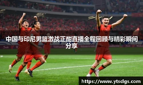 中国与印尼男篮激战正酣直播全程回顾与精彩瞬间分享